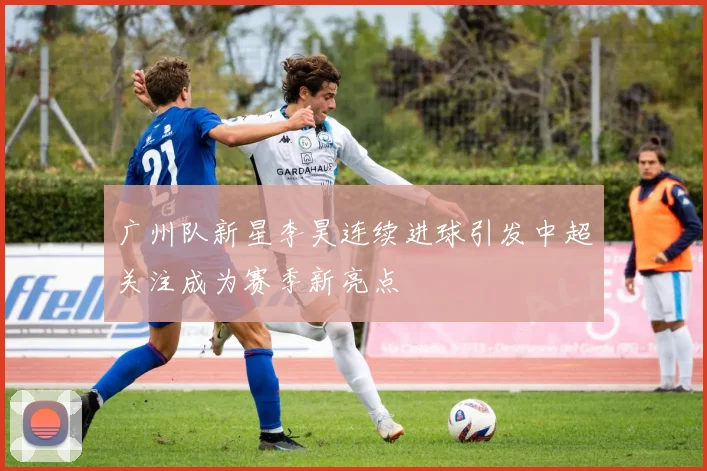 广州队新星李昊连续进球引发中超关注成为赛季新亮点